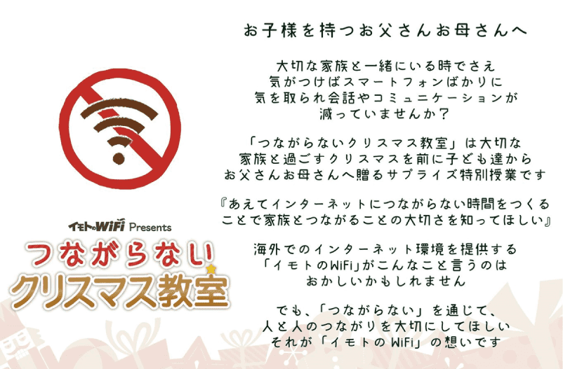 お子様を持つお父さんお母さんへ 大切な家族と一緒にいる時でさえ気がつけばスマートフォンばかりに気を取られ会話やコミュニケーションが減っていませんか？「つながらないクリスマス教室」は大切な家族と過ごすクリスマスを前に子ども達からお父さんお母さんへ贈るサプライズ特別授業です 『あえてインターネットにつながらない時間をつくることで家族とつながることの大切さを知ってほしい』 海外でのインターネット環境をていきょうする「イモトのWiFi」がこんなことを言うのはおかしいかもしれません でも、「つながらない」を通じて、人と人のつながりを大切にしてほしい それが「イモトのWiFi」の想いです