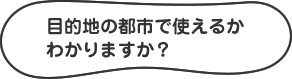 目的地の都市で使えるかわかりますか?
